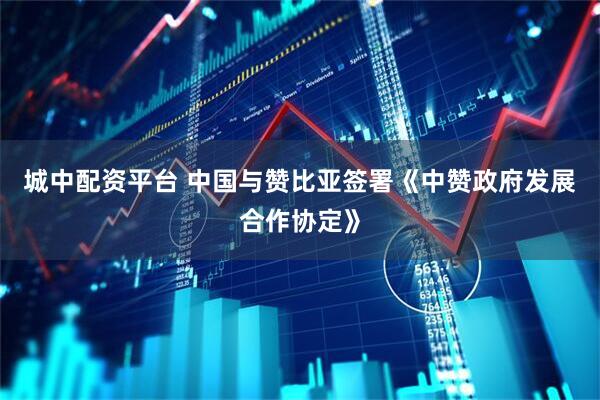 城中配资平台 中国与赞比亚签署《中赞政府发展合作协定》