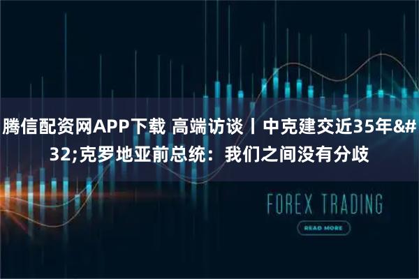 腾信配资网APP下载 高端访谈丨中克建交近35年 克罗地亚前总统：我们之间没有分歧