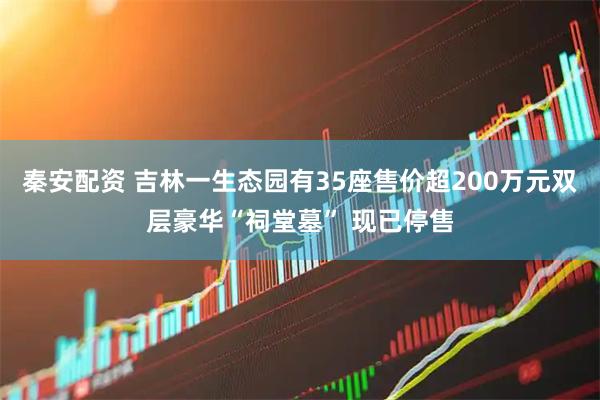 秦安配资 吉林一生态园有35座售价超200万元双层豪华“祠堂墓” 现已停售