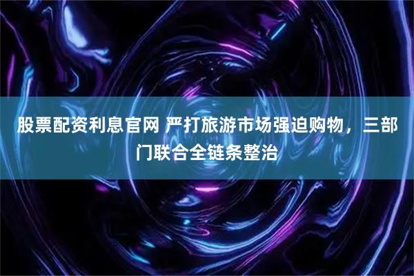 股票配资利息官网 严打旅游市场强迫购物，三部门联合全链条整治