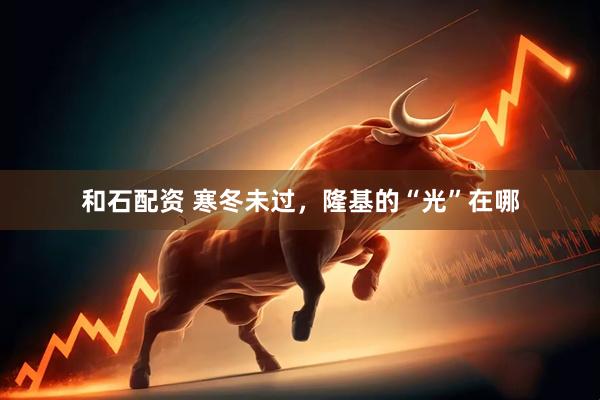 和石配资 寒冬未过，隆基的“光”在哪