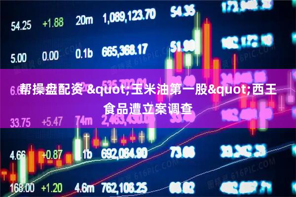 帮操盘配资 "玉米油第一股"西王食品遭立案调查