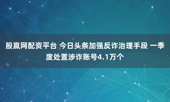 股赢网配资平台 今日头条加强反诈治理手段 一季度处置涉诈账号4.1万个