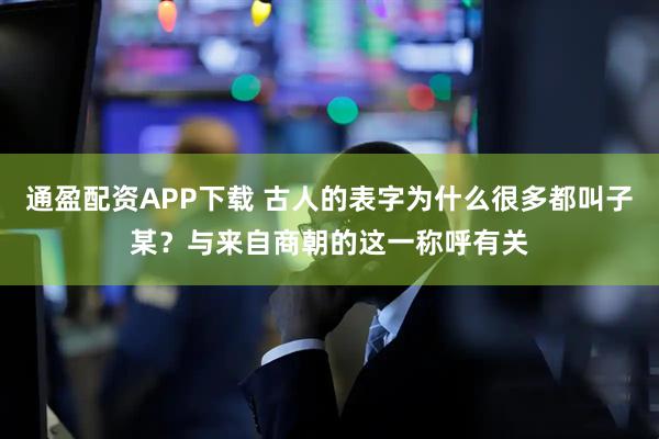 通盈配资APP下载 古人的表字为什么很多都叫子某？与来自商朝的这一称呼有关