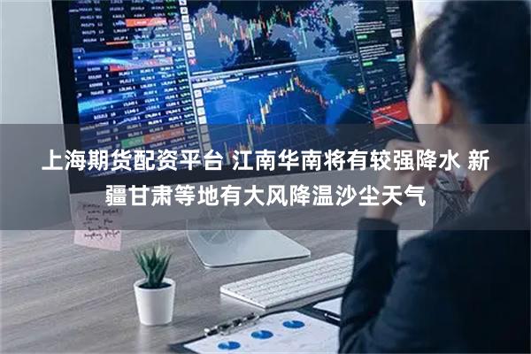 上海期货配资平台 江南华南将有较强降水 新疆甘肃等地有大风降温沙尘天气