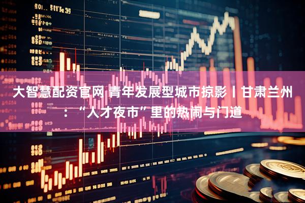 大智慧配资官网 青年发展型城市掠影丨甘肃兰州：“人才夜市”里的热闹与门道