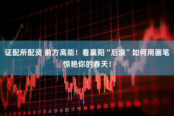 证配所配资 前方高能！看襄阳“后浪”如何用画笔惊艳你的春天！