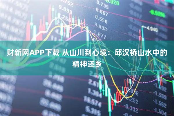 财新网APP下载 从山川到心境：邱汉桥山水中的精神还乡