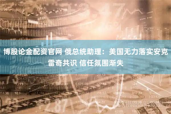 博股论金配资官网 俄总统助理：美国无力落实安克雷奇共识 信任氛围渐失