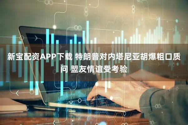 新宝配资APP下载 特朗普对内塔尼亚胡爆粗口质问 盟友情谊受考验