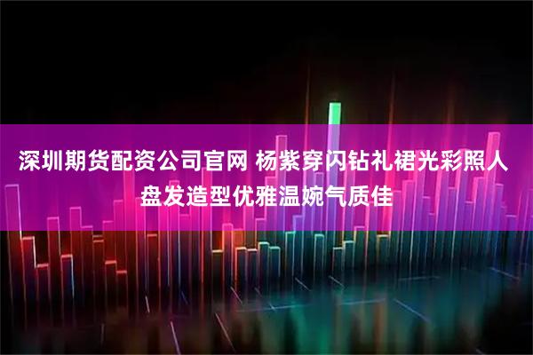 深圳期货配资公司官网 杨紫穿闪钻礼裙光彩照人 盘发造型优雅温婉气质佳