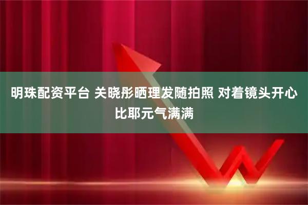 明珠配资平台 关晓彤晒理发随拍照 对着镜头开心比耶元气满满