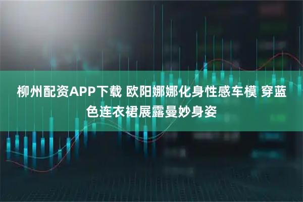 柳州配资APP下载 欧阳娜娜化身性感车模 穿蓝色连衣裙展露曼妙身姿