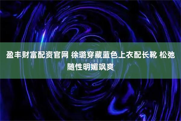 盈丰财富配资官网 徐璐穿藏蓝色上衣配长靴 松弛随性明媚飒爽