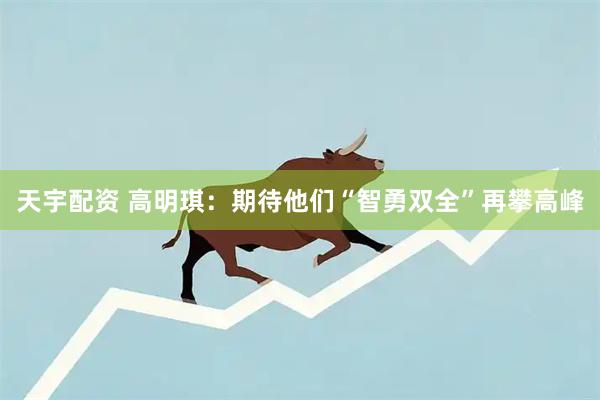 天宇配资 高明琪:期待他们“智勇双全”再攀高峰